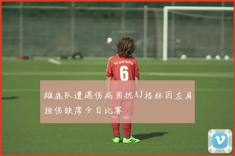 雄鹿队遭遇伤病困扰AJ格林因左肩挫伤缺席今日比赛