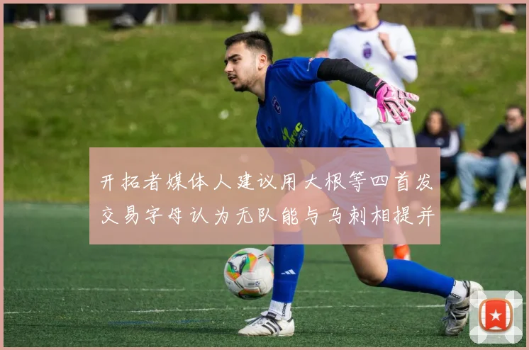 开拓者媒体人建议用大根等四首发交易字母认为无队能与马刺相提并论