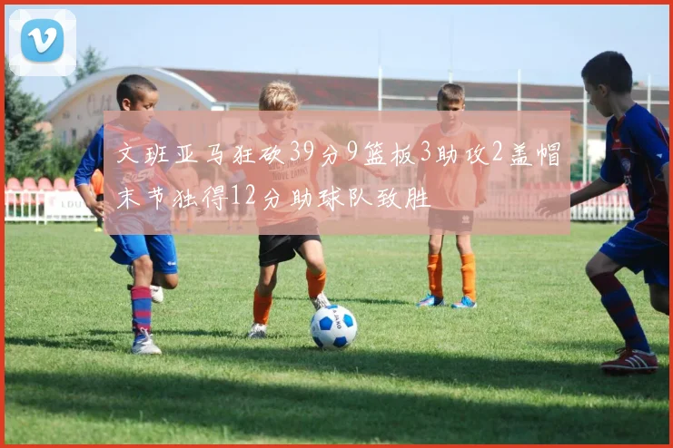 文班亚马狂砍39分9篮板3助攻2盖帽末节独得12分助球队致胜