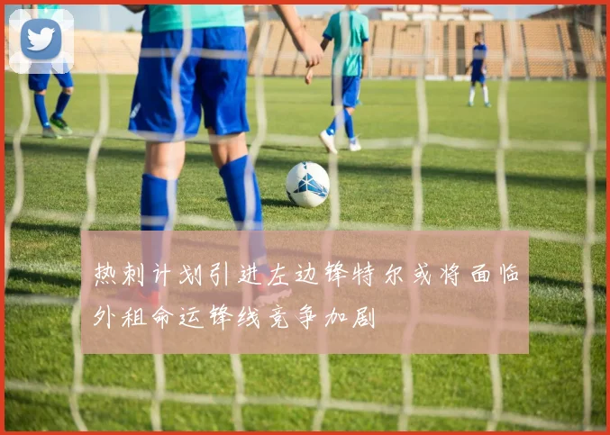 热刺计划引进左边锋特尔或将面临外租命运锋线竞争加剧