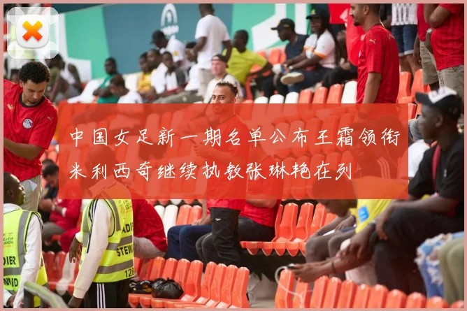 中国女足新一期名单公布王霜领衔米利西奇继续执教张琳艳在列