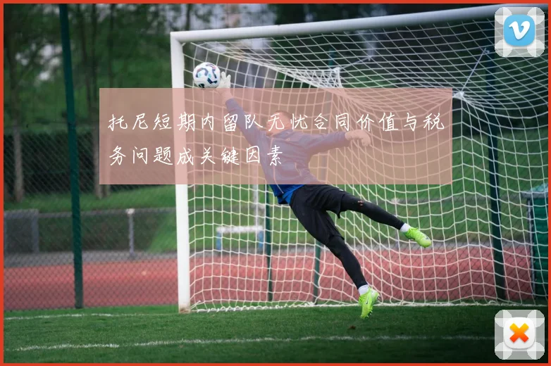 托尼短期内留队无忧合同价值与税务问题成关键因素