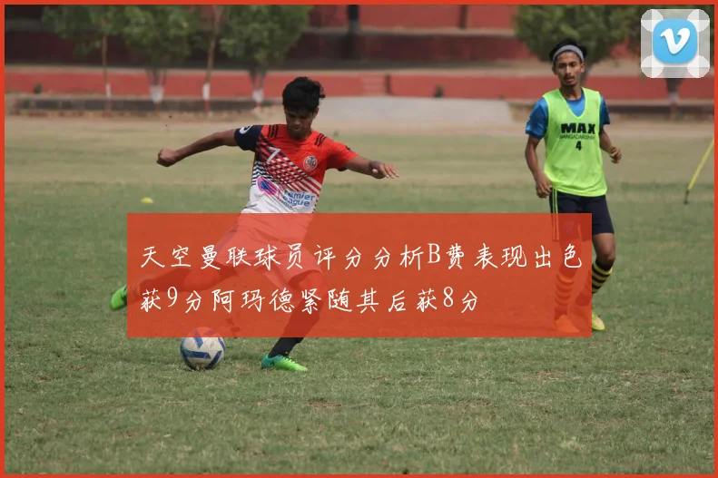 天空曼联球员评分分析B费表现出色获9分阿玛德紧随其后获8分