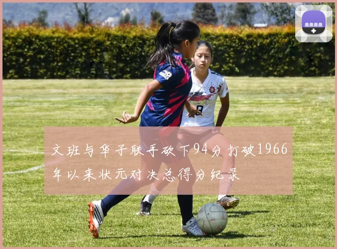 文班与华子联手砍下94分打破1966年以来状元对决总得分纪录