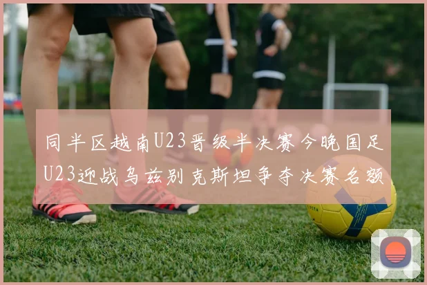 同半区越南U23晋级半决赛今晚国足U23迎战乌兹别克斯坦争夺决赛名额