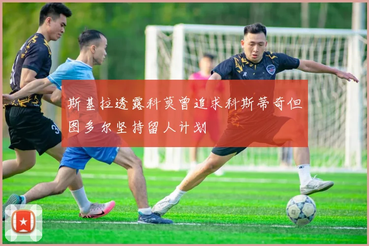 斯基拉透露科莫曾追求科斯蒂奇但图多尔坚持留人计划