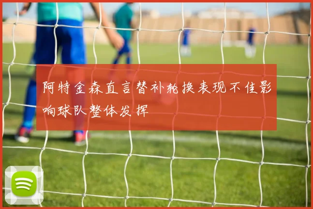 阿特金森直言替补轮换表现不佳影响球队整体发挥