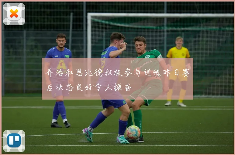 乔治和恩比德积极参与训练昨日赛后状态良好令人振奋