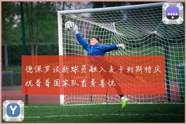 德保罗谈新球员融入麦卡利斯特庆祝哥哥国家队首秀喜悦