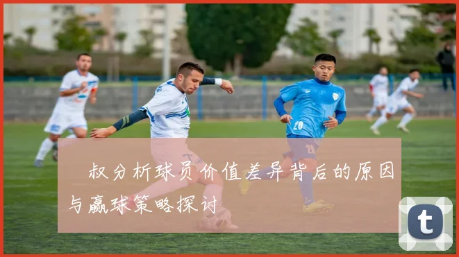 囧叔分析球员价值差异背后的原因与赢球策略探讨