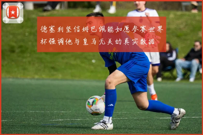 德塞利坚信姆巴佩能如愿参赛世界杯强调他与皇马无关的真实数据