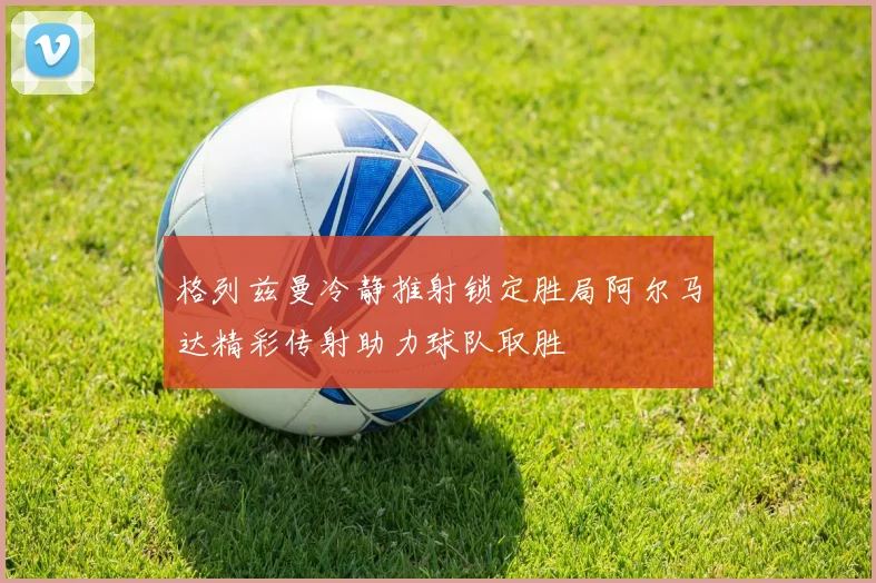 格列兹曼冷静推射锁定胜局阿尔马达精彩传射助力球队取胜