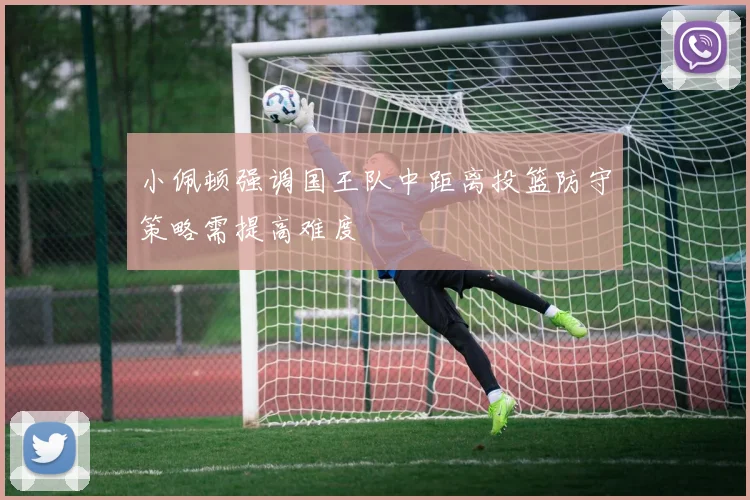 小佩顿强调国王队中距离投篮防守策略需提高难度