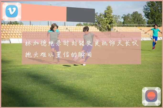 林加德绝杀时刻错失良机仰天长叹抱头难以置信的瞬间