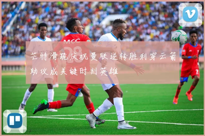 芒特滑跪庆祝曼联逆转胜利穿云箭助攻成关键时刻英雄