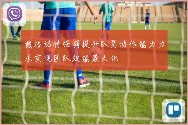 戴格诺特强调提升队员协作能力力求实现团队效能最大化