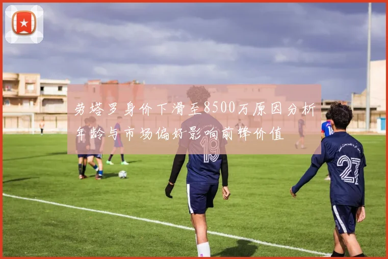 劳塔罗身价下滑至8500万原因分析年龄与市场偏好影响前锋价值