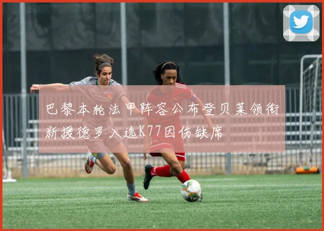 巴黎本轮法甲阵容公布登贝莱领衔新援德罗入选K77因伤缺席