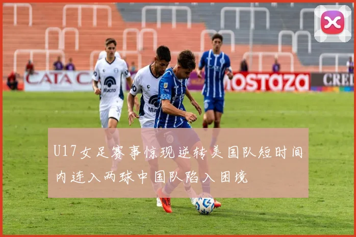 U17女足赛事惊现逆转美国队短时间内连入两球中国队陷入困境