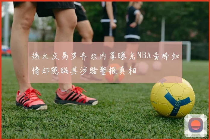 热火交易罗齐尔内幕曝光NBA黄蜂知情却隐瞒其涉赌警报真相