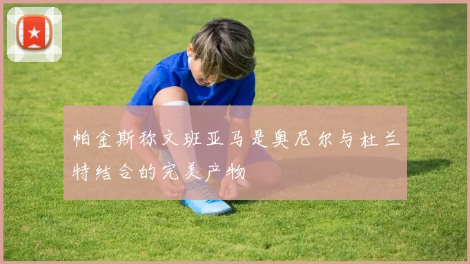 帕金斯称文班亚马是奥尼尔与杜兰特结合的完美产物