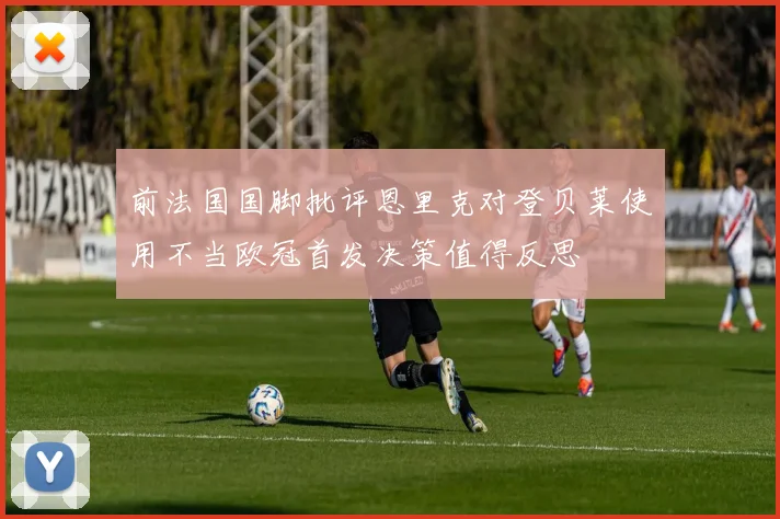 前法国国脚批评恩里克对登贝莱使用不当欧冠首发决策值得反思