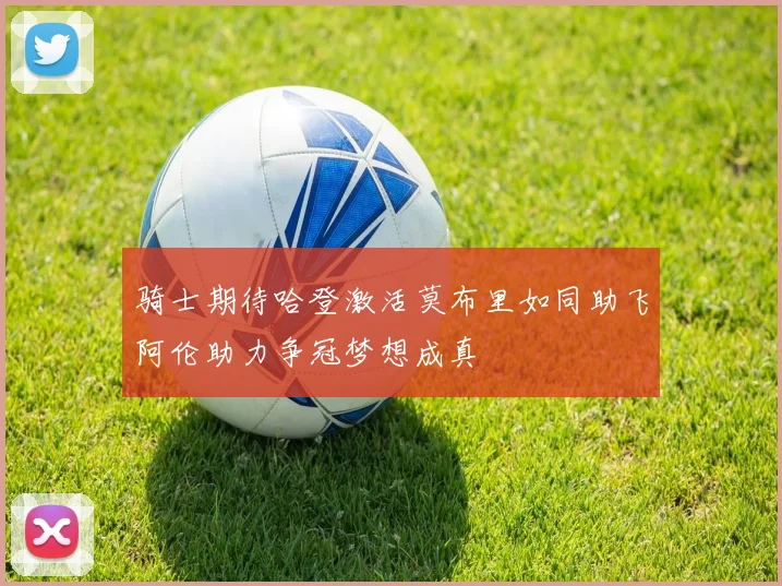 骑士期待哈登激活莫布里如同助飞阿伦助力争冠梦想成真