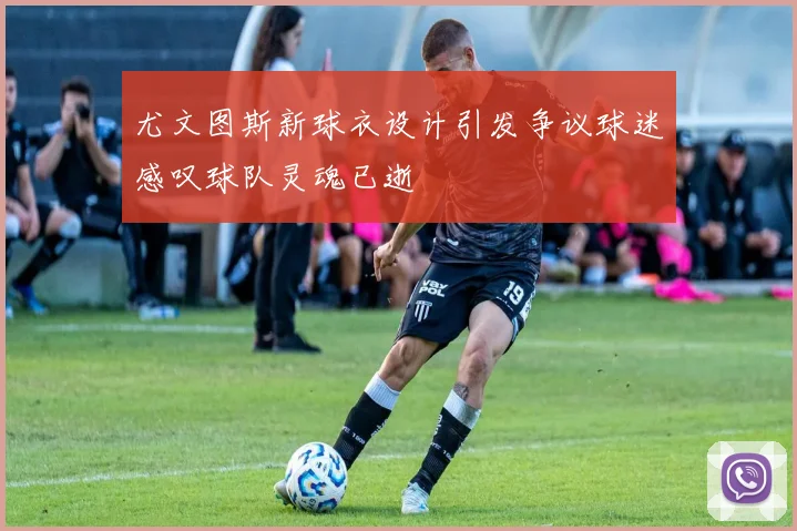 尤文图斯新球衣设计引发争议球迷感叹球队灵魂已逝