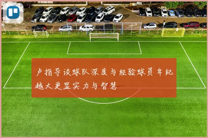 卢指导谈球队深度与经验球员年纪越大更显实力与智慧