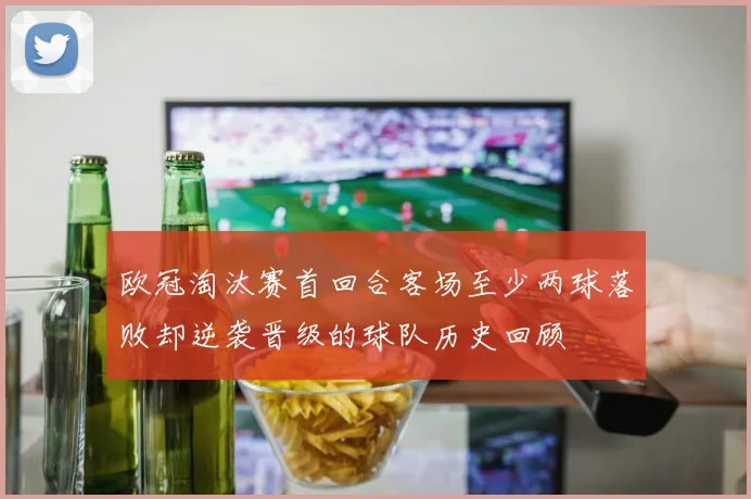 欧冠淘汰赛首回合客场至少两球落败却逆袭晋级的球队历史回顾