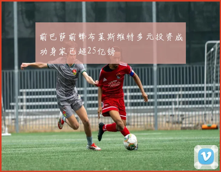 前巴萨前锋布莱斯维特多元投资成功身家已超25亿镑