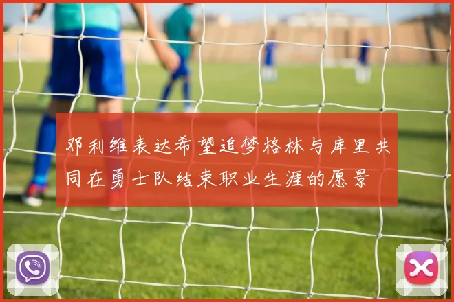 邓利维表达希望追梦格林与库里共同在勇士队结束职业生涯的愿景