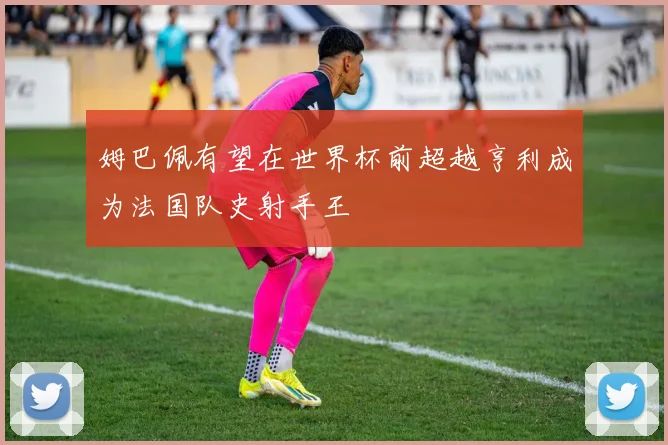 姆巴佩有望在世界杯前超越亨利成为法国队史射手王