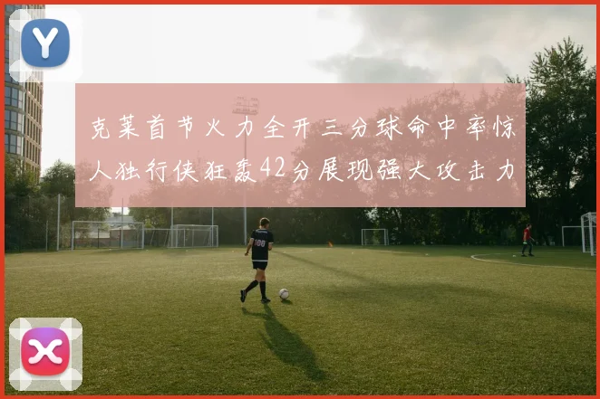 克莱首节火力全开三分球命中率惊人独行侠狂轰42分展现强大攻击力